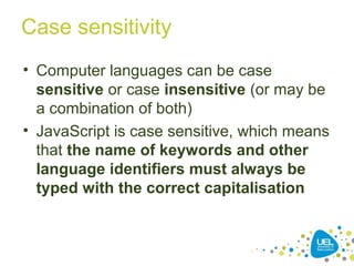 Case sensitivity
• Computer languages can be case
sensitive or case insensitive (or may be
a combination of both)
• JavaScript is case sensitive, which means
that the name of keywords and other
language identifiers must always be
typed with the correct capitalisation
 