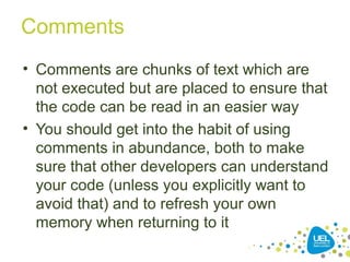 Comments
• Comments are chunks of text which are
not executed but are placed to ensure that
the code can be read in an easier way
• You should get into the habit of using
comments in abundance, both to make
sure that other developers can understand
your code (unless you explicitly want to
avoid that) and to refresh your own
memory when returning to it
 