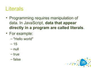 Literals
• Programming requires manipulation of
data. In JavaScript, data that appear
directly in a program are called literals.
• For example:
– "Hello world"
– 15
– null
– true
– false
 