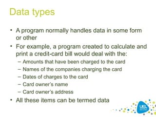 Data types
• A program normally handles data in some form
or other
• For example, a program created to calculate and
print a credit-card bill would deal with the:
– Amounts that have been charged to the card
– Names of the companies charging the card
– Dates of charges to the card
– Card owner’s name
– Card owner’s address
• All these items can be termed data
 
