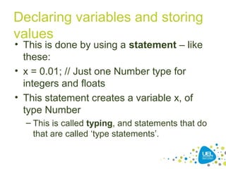 Declaring variables and storing
values
• This is done by using a statement – like
these:
• x = 0.01; // Just one Number type for
integers and floats
• This statement creates a variable x, of
type Number
– This is called typing, and statements that do
that are called ‘type statements’.
 
