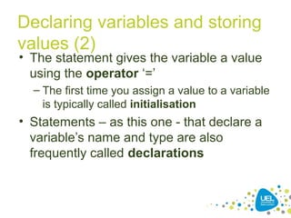 Declaring variables and storing
values (2)
• The statement gives the variable a value
using the operator ‘=’
– The first time you assign a value to a variable
is typically called initialisation
• Statements – as this one - that declare a
variable’s name and type are also
frequently called declarations
 