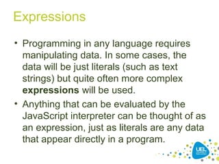 Expressions
• Programming in any language requires
manipulating data. In some cases, the
data will be just literals (such as text
strings) but quite often more complex
expressions will be used.
• Anything that can be evaluated by the
JavaScript interpreter can be thought of as
an expression, just as literals are any data
that appear directly in a program.
 