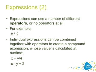 Expressions (2)
• Expressions can use a number of different
operators, or no operators at all
• For example:
x * 2
• Individual expressions can be combined
together with operators to create a compound
expression, whose value is calculated at
runtime:
x + y/4
x - y + 2
 