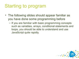 Starting to program
• The following slides should appear familiar as
you have done some programming before
– If you are familiar with basic programming concepts
such as variables, arrays, conditional statements and
loops, you should be able to understand and use
JavaScript quite rapidly.
 