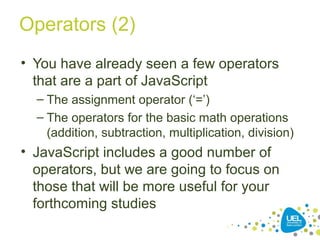 Operators (2)
• You have already seen a few operators
that are a part of JavaScript
– The assignment operator (‘=’)
– The operators for the basic math operations
(addition, subtraction, multiplication, division)
• JavaScript includes a good number of
operators, but we are going to focus on
those that will be more useful for your
forthcoming studies
 
