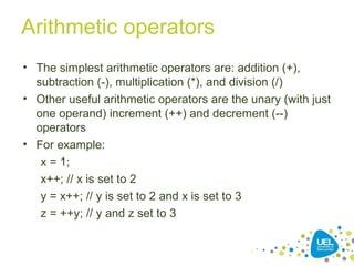 Arithmetic operators
• The simplest arithmetic operators are: addition (+),
subtraction (-), multiplication (*), and division (/)
• Other useful arithmetic operators are the unary (with just
one operand) increment (++) and decrement (--)
operators
• For example:
x = 1;
x++; // x is set to 2
y = x++; // y is set to 2 and x is set to 3
z = ++y; // y and z set to 3
 
