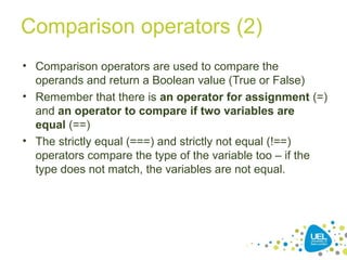 Comparison operators (2)
• Comparison operators are used to compare the
operands and return a Boolean value (True or False)
• Remember that there is an operator for assignment (=)
and an operator to compare if two variables are
equal (==)
• The strictly equal (===) and strictly not equal (!==)
operators compare the type of the variable too – if the
type does not match, the variables are not equal.
 