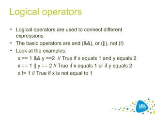 Logical operators
• Logical operators are used to connect different
expressions
• The basic operators are and (&&), or (||), not (!)
• Look at the examples:
x == 1 && y ==2 // True if x equals 1 and y equals 2
x == 1 || y == 2 // True if x equals 1 or if y equals 2
x != 1 // True if x is not equal to 1
 