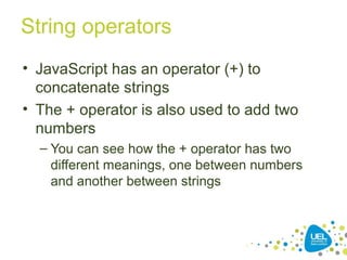 String operators
• JavaScript has an operator (+) to
concatenate strings
• The + operator is also used to add two
numbers
– You can see how the + operator has two
different meanings, one between numbers
and another between strings
 