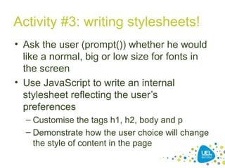 Activity #3: writing stylesheets!
• Ask the user (prompt()) whether he would
like a normal, big or low size for fonts in
the screen
• Use JavaScript to write an internal
stylesheet reflecting the user’s
preferences
– Customise the tags h1, h2, body and p
– Demonstrate how the user choice will change
the style of content in the page
 