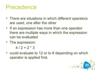 Precedence
• There are situations in which different operators
are used, one after the other
• If an expression has more than one operator
there are multiple ways in which the expression
can be evaluated
• The expression:
4 / 2 + 2 * 3
• could evaluate to 12 or to 8 depending on which
operator is applied first.
 