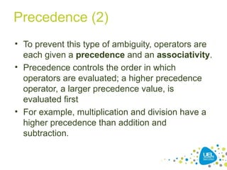 Precedence (2)
• To prevent this type of ambiguity, operators are
each given a precedence and an associativity.
• Precedence controls the order in which
operators are evaluated; a higher precedence
operator, a larger precedence value, is
evaluated first
• For example, multiplication and division have a
higher precedence than addition and
subtraction.
 