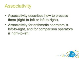 Associativity
• Associativity describes how to process
them (right-to-left or left-to-right).
• Associativity for arithmetic operators is
left-to-right, and for comparison operators
is right-to-left.
 