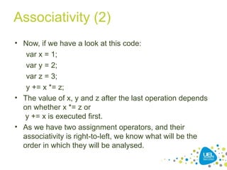 Associativity (2)
• Now, if we have a look at this code:
var x = 1;
var y = 2;
var z = 3;
y += x *= z;
• The value of x, y and z after the last operation depends
on whether x *= z or
y += x is executed first.
• As we have two assignment operators, and their
associativity is right-to-left, we know what will be the
order in which they will be analysed.
 