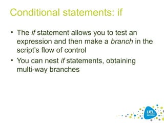 Conditional statements: if
• The if statement allows you to test an
expression and then make a branch in the
script’s flow of control
• You can nest if statements, obtaining
multi-way branches
 