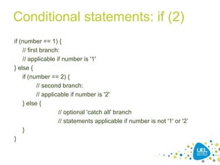 Conditional statements: if (2)
if (number == 1) {
// first branch:
// applicable if number is '1'
} else {
if (number == 2) {
// second branch:
// applicable if number is '2'
} else {
// optional 'catch all' branch
// statements applicable if number is not '1' or '2’
}
}
 