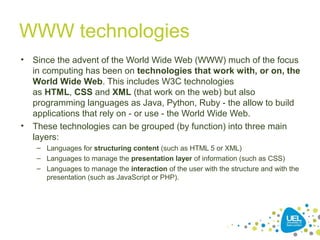 WWW technologies
• Since the advent of the World Wide Web (WWW) much of the focus
in computing has been on technologies that work with, or on, the
World Wide Web. This includes W3C technologies
as HTML, CSS and XML (that work on the web) but also
programming languages as Java, Python, Ruby - the allow to build
applications that rely on - or use - the World Wide Web.
• These technologies can be grouped (by function) into three main
layers:
– Languages for structuring content (such as HTML 5 or XML)
– Languages to manage the presentation layer of information (such as CSS)
– Languages to manage the interaction of the user with the structure and with the
presentation (such as JavaScript or PHP).
 