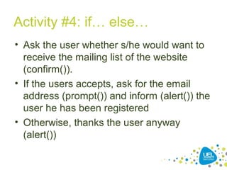 Activity #4: if… else…
• Ask the user whether s/he would want to
receive the mailing list of the website
(confirm()).
• If the users accepts, ask for the email
address (prompt()) and inform (alert()) the
user he has been registered
• Otherwise, thanks the user anyway
(alert())
 