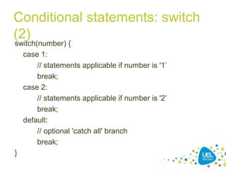 Conditional statements: switch
(2)
switch(number) {
case 1:
// statements applicable if number is '1’
break;
case 2:
// statements applicable if number is '2’
break;
default:
// optional 'catch all' branch
break;
}
 