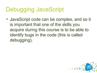 Debugging JavaScript
• JavaScript code can be complex, and so it
is important that one of the skills you
acquire during this course is to be able to
identify bugs in the code (this is called
debugging).
 