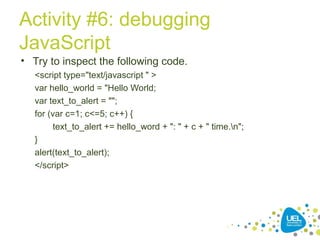 Activity #6: debugging
JavaScript
• Try to inspect the following code.
<script type="text/javascript " >
var hello_world = "Hello World;
var text_to_alert = "";
for (var c=1; c<=5; c++) {
text_to_alert += hello_word + ": " + c + " time.n";
}
alert(text_to_alert);
</script>
 