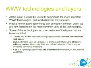 WWW technologies and layers
• At this point, it would be useful to summarise the more important
WWW technologies, and in which layers they operate.
• Please note that any technology can be used in different ways; we
are now focusing on the more common uses of the technologies.
• Some of the technologies focus on just one of the layers that we
have identified:
– XHTML and HTML5 are mark-up languages used to structure the content of
web pages
– XML (Extensible Mark-up Language) is a language that allows to structure
arbitrary content. Historically, XML was defined only after HTML, trying to
overcome some of its limitations
– CSS is a style language used to add presentation information, of XML dialects
and HTML.
 