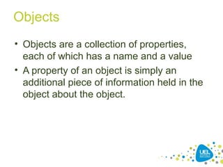 Objects
• Objects are a collection of properties,
each of which has a name and a value
• A property of an object is simply an
additional piece of information held in the
object about the object.
 