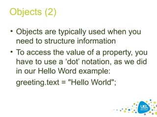 Objects (2)
• Objects are typically used when you
need to structure information
• To access the value of a property, you
have to use a ‘dot’ notation, as we did
in our Hello Word example:
greeting.text = "Hello World";
 