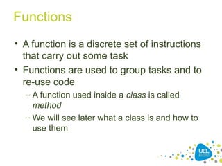 Functions
• A function is a discrete set of instructions
that carry out some task
• Functions are used to group tasks and to
re-use code
– A function used inside a class is called
method
– We will see later what a class is and how to
use them
 