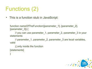 Functions (2)
• This is a function stub in JavaScript:
function nameOfTheFunction([parameter_1], [parameter_2],
[parameter_3]) {
// you can use parameter_1, parameter_2, parameter_3 in your
statements
// parameter_1, parameter_2, parameter_3 are local variables,
valid
// only inside the function
[statements]
}
 