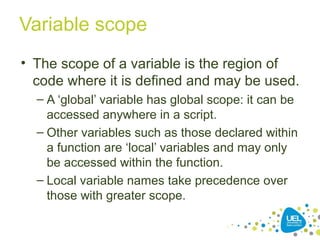 Variable scope
• The scope of a variable is the region of
code where it is defined and may be used.
– A ‘global’ variable has global scope: it can be
accessed anywhere in a script.
– Other variables such as those declared within
a function are ‘local’ variables and may only
be accessed within the function.
– Local variable names take precedence over
those with greater scope.
 