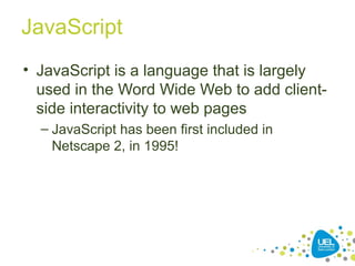 JavaScript
• JavaScript is a language that is largely
used in the Word Wide Web to add client-
side interactivity to web pages
– JavaScript has been first included in
Netscape 2, in 1995!
 