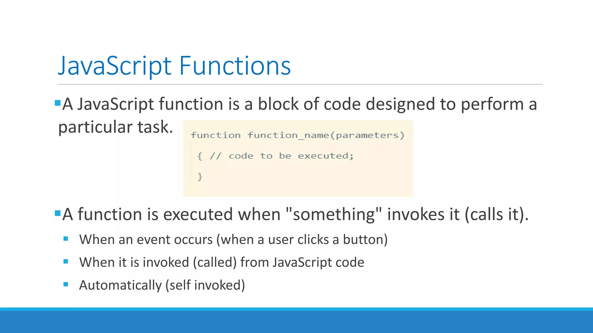 JavaScript Functions
A JavaScript function is a block of code designed to perform a
particular task.
A function is executed when "something" invokes it (calls it).
 When an event occurs (when a user clicks a button)
 When it is invoked (called) from JavaScript code
 Automatically (self invoked)
 