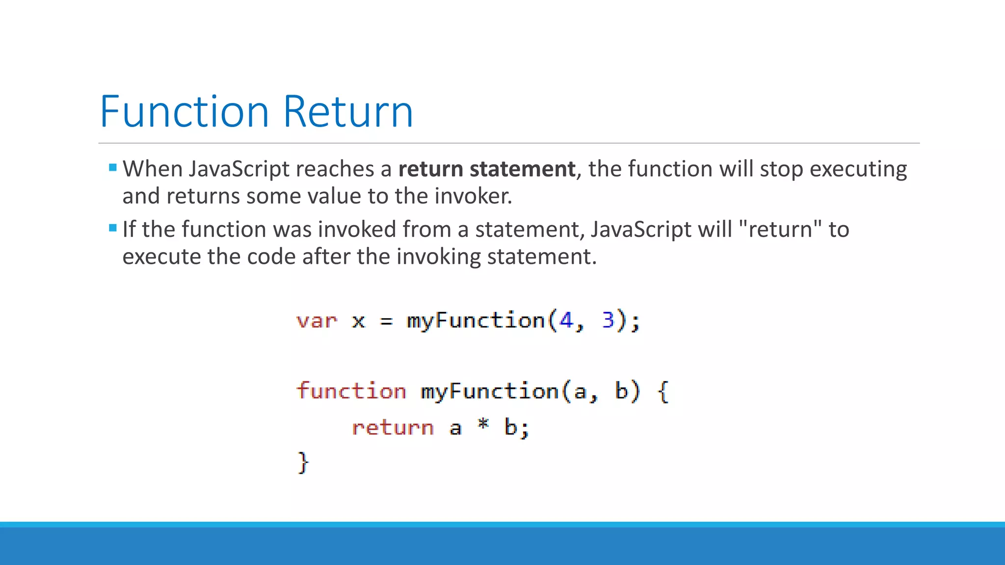 Function Return
When JavaScript reaches a return statement, the function will stop executing
and returns some value to the invoker.
If the function was invoked from a statement, JavaScript will "return" to
execute the code after the invoking statement.
 