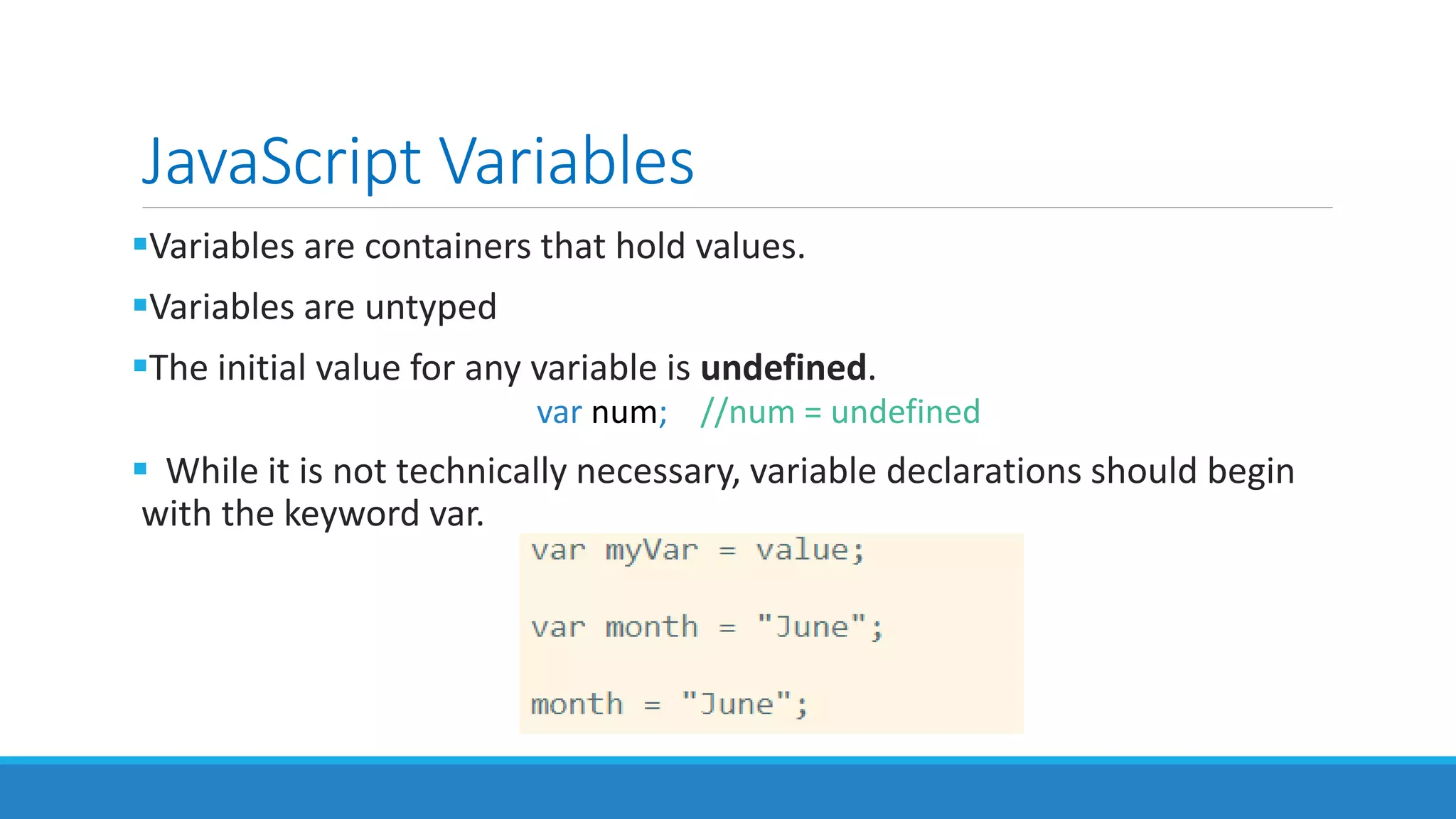 JavaScript Variables
Variables are containers that hold values.
Variables are untyped
The initial value for any variable is undefined.
var num; //num = undefined
 While it is not technically necessary, variable declarations should begin
with the keyword var.
 