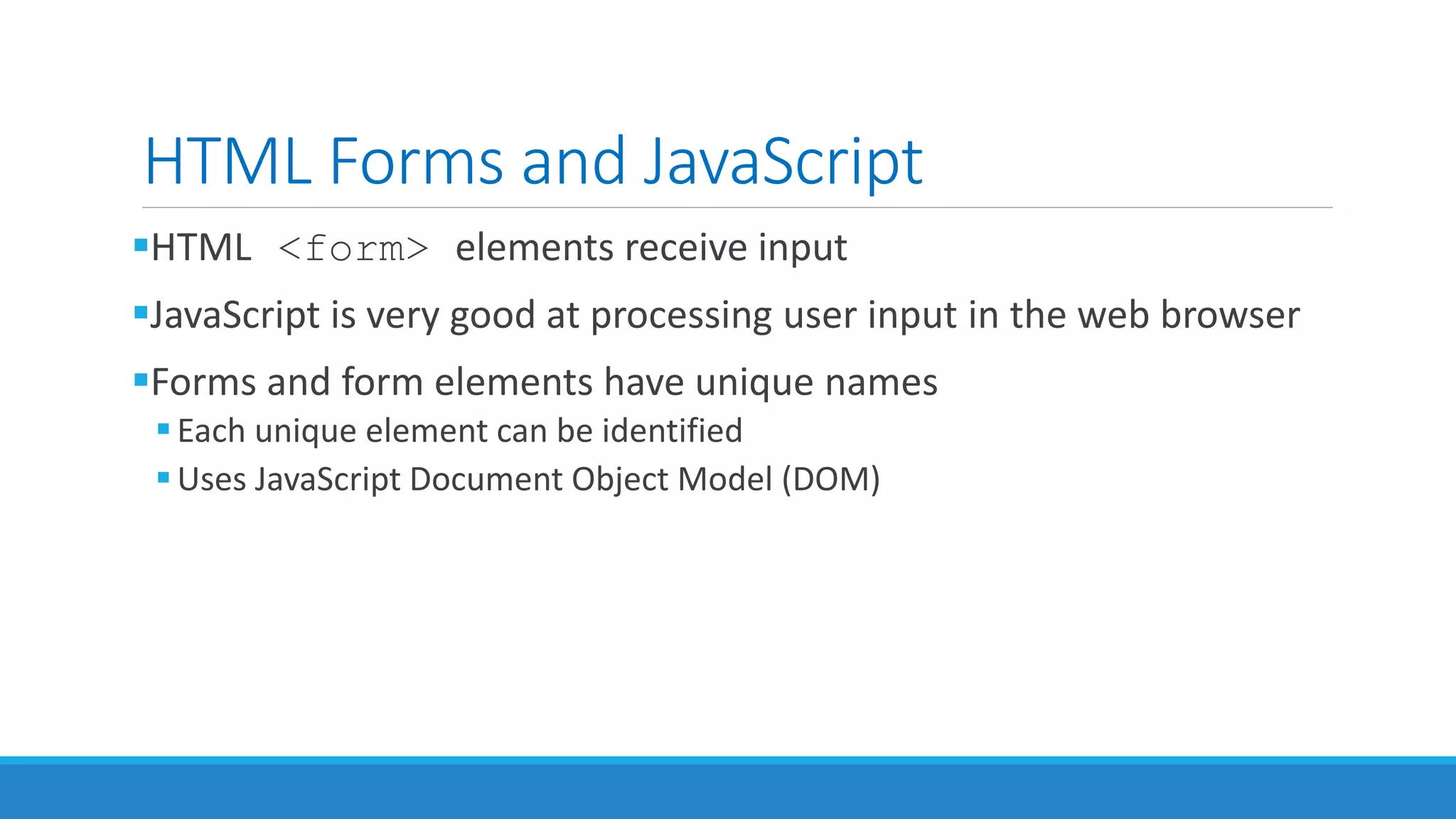 HTML Forms and JavaScript
HTML <form> elements receive input
JavaScript is very good at processing user input in the web browser
Forms and form elements have unique names
Each unique element can be identified
Uses JavaScript Document Object Model (DOM)
 