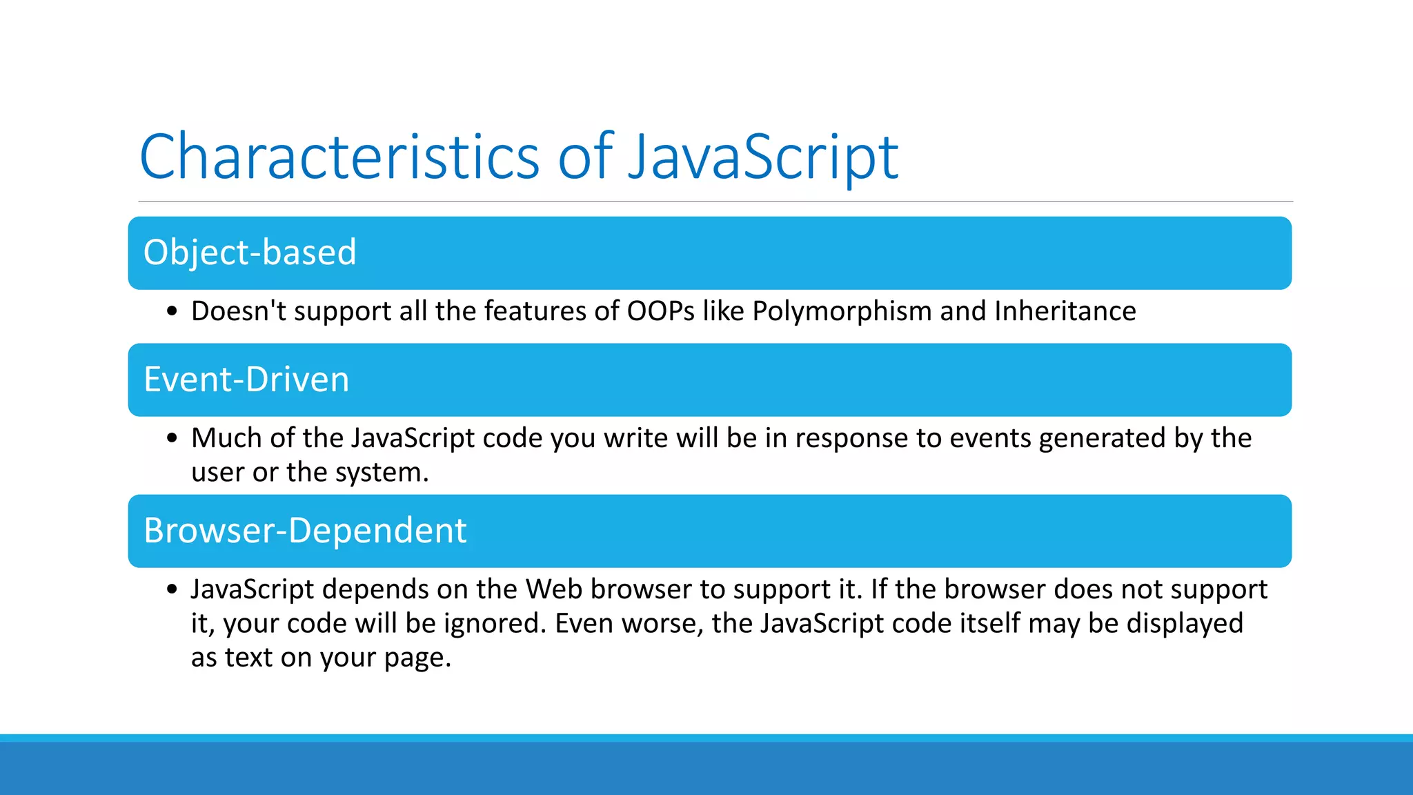 Characteristics of JavaScript
Object-based
• Doesn't support all the features of OOPs like Polymorphism and Inheritance
Event-Driven
• Much of the JavaScript code you write will be in response to events generated by the
user or the system.
Browser-Dependent
• JavaScript depends on the Web browser to support it. If the browser does not support
it, your code will be ignored. Even worse, the JavaScript code itself may be displayed
as text on your page.
 