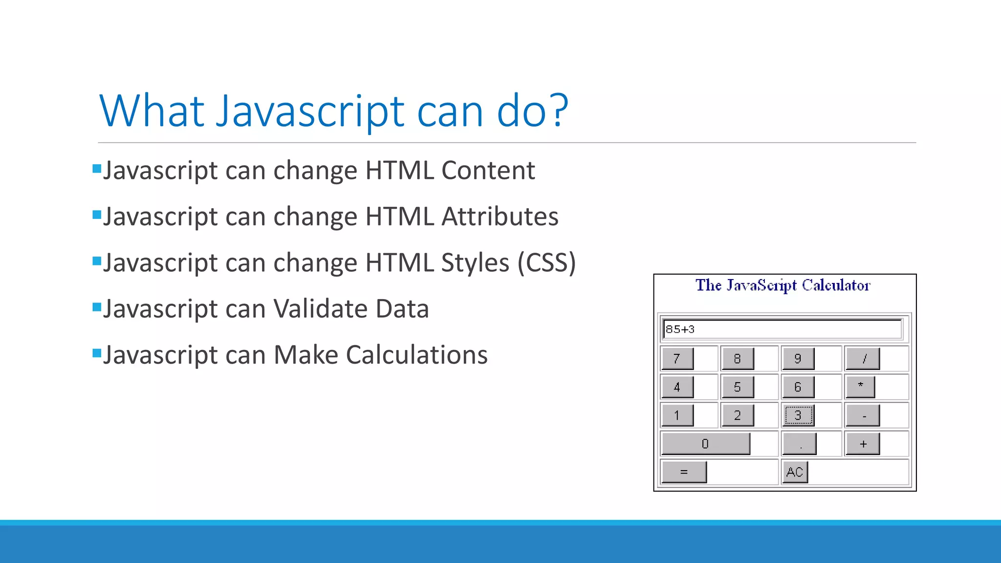 What Javascript can do?
Javascript can change HTML Content
Javascript can change HTML Attributes
Javascript can change HTML Styles (CSS)
Javascript can Validate Data
Javascript can Make Calculations
 