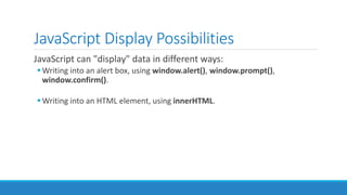 JavaScript Display Possibilities
JavaScript can "display" data in different ways:
Writing into an alert box, using window.alert(), window.prompt(),
window.confirm().
Writing into an HTML element, using innerHTML.
 