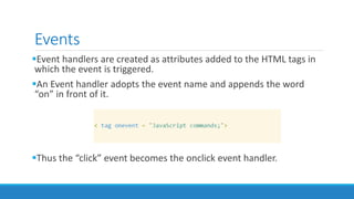 Events
Event handlers are created as attributes added to the HTML tags in
which the event is triggered.
An Event handler adopts the event name and appends the word
“on” in front of it.
Thus the “click” event becomes the onclick event handler.
 