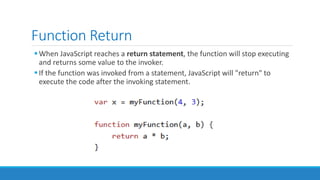 Function Return
When JavaScript reaches a return statement, the function will stop executing
and returns some value to the invoker.
If the function was invoked from a statement, JavaScript will "return" to
execute the code after the invoking statement.
 