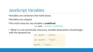 JavaScript Variables
Variables are containers that hold values.
Variables are untyped
The initial value for any variable is undefined.
var num; //num = undefined
 While it is not technically necessary, variable declarations should begin
with the keyword var.
 