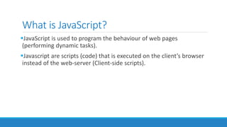 What is JavaScript?
JavaScript is used to program the behaviour of web pages
(performing dynamic tasks).
Javascript are scripts (code) that is executed on the client’s browser
instead of the web-server (Client-side scripts).
 