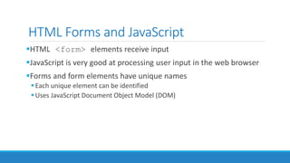 HTML Forms and JavaScript
HTML <form> elements receive input
JavaScript is very good at processing user input in the web browser
Forms and form elements have unique names
Each unique element can be identified
Uses JavaScript Document Object Model (DOM)
 