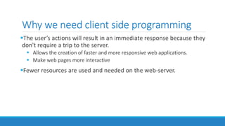 Why we need client side programming
The user’s actions will result in an immediate response because they
don't require a trip to the server.
 Allows the creation of faster and more responsive web applications.
 Make web pages more interactive
Fewer resources are used and needed on the web-server.
 