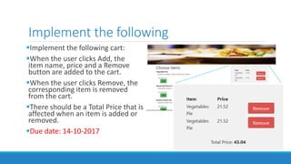 Implement the following
Implement the following cart:
When the user clicks Add, the
item name, price and a Remove
button are added to the cart.
When the user clicks Remove, the
corresponding item is removed
from the cart.
There should be a Total Price that is
affected when an item is added or
removed.
Due date: 14-10-2017
 