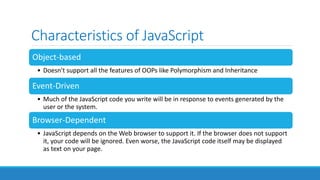 Characteristics of JavaScript
Object-based
• Doesn't support all the features of OOPs like Polymorphism and Inheritance
Event-Driven
• Much of the JavaScript code you write will be in response to events generated by the
user or the system.
Browser-Dependent
• JavaScript depends on the Web browser to support it. If the browser does not support
it, your code will be ignored. Even worse, the JavaScript code itself may be displayed
as text on your page.
 