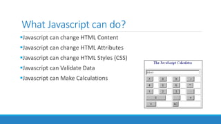 What Javascript can do?
Javascript can change HTML Content
Javascript can change HTML Attributes
Javascript can change HTML Styles (CSS)
Javascript can Validate Data
Javascript can Make Calculations
 