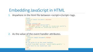 Embedding JavaScript in HTML
1. Anywhere in the html file between <script></script> tags.
2. As the value of the event handler attributes.
 